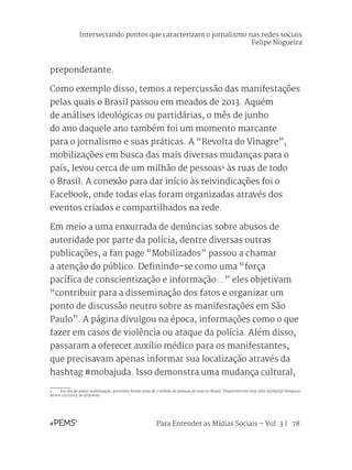 Para Entender as Mídias Sociais – Vol. 3 | 78
preponderante.
Como exemplo disso, temos a repercussão das manifestações
pelas quais o Brasil passou em meados de 2013. Aquém
de análises ideológicas ou partidárias, o mês de junho
do ano daquele ano também foi um momento marcante
para o jornalismo e suas práticas. A “Revolta do Vinagre”,
mobilizações em busca das mais diversas mudanças para o
país, levou cerca de um milhão de pessoas4
às ruas de todo
o Brasil. A conexão para dar início às reivindicações foi o
Facebook, onde todas elas foram organizadas através dos
eventos criados e compartilhados na rede.
Em meio a uma enxurrada de denúncias sobre abusos de
autoridade por parte da polícia, dentre diversas outras
publicações, a fan page “Mobilizados” passou a chamar
a atenção do público. Definindo-se como uma “força
pacífica de conscientização e informação...” eles objetivam
“contribuir para a disseminação dos fatos e organizar um
ponto de discussão neutro sobre as manifestações em São
Paulo”. A página divulgou na época, informações como o que
fazer em casos de violência ou ataque da polícia. Além disso,
passaram a oferecer auxílio médico para os manifestantes,
que precisavam apenas informar sua localização através da
hashtag #mobajuda. Isso demonstra uma mudança cultural,
4	 Em dia de maior mobilização, protestos levam mais de 1 milhão de pessoas às ruas no Brasil. Disponível em http://bit.ly/1hyi5jS Pesquisa-
do em 1/11/2013, às 4h30min.
Intersectando pontos que caracterizam o jornalismo nas redes sociais
Felipe Nogueira
 