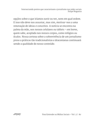Para Entender as Mídias Sociais – Vol. 3 | 80
opções sobre o que iríamos ouvir ou ver, nem em qual ordem.
E isso não deve nos assustar, mas sim, motivar-nos a uma
renovação de ideias e conceitos. A notícia se encontra na
palma da mão, nos nossos celulares ou tablets - em breve,
quem sabe, acoplada nos nossos corpos, como relógios ou
óculos. Nossa certeza sobre a sobrevivência de um jornalismo
preso a práticas tão tradicionalistas e draconianas continuará
sendo a qualidade do nosso conteúdo.
Intersectando pontos que caracterizam o jornalismo nas redes sociais
Felipe Nogueira
 