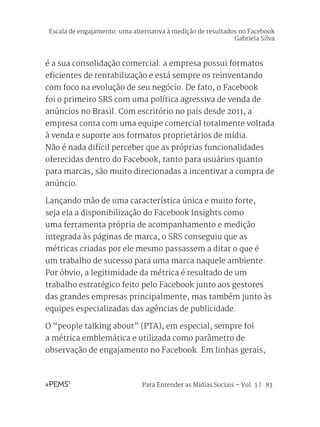 Para Entender as Mídias Sociais – Vol. 3 | 83
é a sua consolidação comercial: a empresa possui formatos
eficientes de rentabilização e está sempre os reinventando
com foco na evolução de seu negócio. De fato, o Facebook
foi o primeiro SRS com uma política agressiva de venda de
anúncios no Brasil. Com escritório no país desde 2011, a
empresa conta com uma equipe comercial totalmente voltada
à venda e suporte aos formatos proprietários de mídia.
Não é nada difícil perceber que as próprias funcionalidades
oferecidas dentro do Facebook, tanto para usuários quanto
para marcas, são muito direcionadas a incentivar a compra de
anúncio.
Lançando mão de uma característica única e muito forte,
seja ela a disponibilização do Facebook Insights como
uma ferramenta própria de acompanhamento e medição
integrada às páginas de marca, o SRS conseguiu que as
métricas criadas por ele mesmo passassem a ditar o que é
um trabalho de sucesso para uma marca naquele ambiente.
Por óbvio, a legitimidade da métrica é resultado de um
trabalho estratégico feito pelo Facebook junto aos gestores
das grandes empresas principalmente, mas também junto às
equipes especializadas das agências de publicidade.
O “people talking about” (PTA), em especial, sempre foi
a métrica emblemática e utilizada como parâmetro de
observação de engajamento no Facebook. Em linhas gerais,
Escala de engajamento: uma alternativa à medição de resultados no Facebook
Gabriela Silva
 