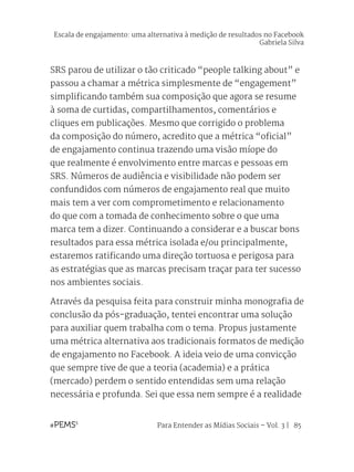 Para Entender as Mídias Sociais – Vol. 3 | 85
SRS parou de utilizar o tão criticado “people talking about” e
passou a chamar a métrica simplesmente de “engagement”
simplificando também sua composição que agora se resume
à soma de curtidas, compartilhamentos, comentários e
cliques em publicações. Mesmo que corrigido o problema
da composição do número, acredito que a métrica “oficial”
de engajamento continua trazendo uma visão míope do
que realmente é envolvimento entre marcas e pessoas em
SRS. Números de audiência e visibilidade não podem ser
confundidos com números de engajamento real que muito
mais tem a ver com comprometimento e relacionamento
do que com a tomada de conhecimento sobre o que uma
marca tem a dizer. Continuando a considerar e a buscar bons
resultados para essa métrica isolada e/ou principalmente,
estaremos ratificando uma direção tortuosa e perigosa para
as estratégias que as marcas precisam traçar para ter sucesso
nos ambientes sociais.
Através da pesquisa feita para construir minha monografia de
conclusão da pós-graduação, tentei encontrar uma solução
para auxiliar quem trabalha com o tema. Propus justamente
uma métrica alternativa aos tradicionais formatos de medição
de engajamento no Facebook. A ideia veio de uma convicção
que sempre tive de que a teoria (academia) e a prática
(mercado) perdem o sentido entendidas sem uma relação
necessária e profunda. Sei que essa nem sempre é a realidade
Escala de engajamento: uma alternativa à medição de resultados no Facebook
Gabriela Silva
 