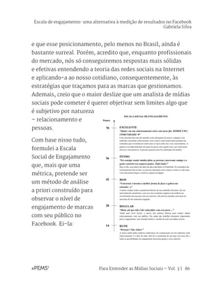 Para Entender as Mídias Sociais – Vol. 3 | 86
e que esse posicionamento, pelo menos no Brasil, ainda é
bastante surreal. Porém, acredito que, enquanto profissionais
do mercado, nós só conseguiremos respostas mais sólidas
e efetivas entendendo a teoria das redes sociais na Internet
e aplicando-a ao nosso cotidiano, consequentemente, às
estratégias que traçamos para as marcas que gestionamos.
Ademais, creio que o maior deslize que um analista de mídias
sociais pode cometer é querer objetivar sem limites algo que
é subjetivo por natureza
– relacionamento e
pessoas.
Com base nisso tudo,
formulei a Escala
Social de Engajamento
que, mais que uma
métrica, pretende ser
um método de análise
a priori construído para
observar o nível de
engajamento de marcas
com seu público no
Facebook. Ei-la:
Escala de engajamento: uma alternativa à medição de resultados no Facebook
Gabriela Silva
 