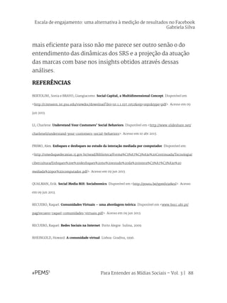 Para Entender as Mídias Sociais – Vol. 3 | 88
mais eficiente para isso não me parece ser outro senão o do
entendimento das dinâmicas dos SRS e a projeção da atuação
das marcas com base nos insights obtidos através dessas
análises.
REFERÊNCIAS
BERTOLINI, Sonia e BRAVO, Giangiacomo. Social Capital, a Multidimensional Concept. Disponível em
<http://citeseerx.ist.psu.edu/viewdoc/download?doi=10.1.1.197.1952&rep=rep1&type=pdf>. Acesso em 09
jun 2013.
LI, Charlene. Understand Your Customers’ Social Behaviors. Disponível em <http://www.slideshare.net/
charleneli/understand-your-customers-social-behaviors>. Acesso em 10 abr 2013.
PRIMO, Alex. Enfoques e desfoques no estudo da interação mediada por computador. Disponível em:
<http://smeduquedecaxias.rj.gov.br/nead/Biblioteca/Forma%C3%A7%C3%A3o%20Continuada/Tecnologia/
cibercultura/Enfoques%20e%20desfoques%20no%20estudo%20da%20intera%C3%A7%C3%A3o%20
mediada%20por%20computador.pdf>. Acesso em 09 jun 2013.
QUALMAN, Erik. Social Media ROI: Socialnomics. Disponível em <http://youtu.be/ypmfs3z8esI>. Acesso
em 09 jun 2013.
RECUERO, Raquel. Comunidades Virtuais – uma abordagem teórica. Disponível em <www.bocc.ubi.pt/
pag/recuero-raquel-comunidades-virtuais.pdf>. Acesso em 09 jun 2013.
RECUERO, Raquel. Redes Sociais na Internet. Porto Alegre: Sulina, 2009.
RHEINGOLD, Howard. A comunidade virtual. Lisboa: Gradiva, 1996.
Escala de engajamento: uma alternativa à medição de resultados no Facebook
Gabriela Silva
 