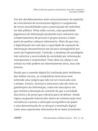 Para Entender as Mídias Sociais – Vol. 3 | 90
Um dos desdobramentos mais entusiasmantes da explosão
de crescimento do ecossistema digital é o surgimento
de novas possibilidades para a participação do indivíduo
na vida pública. Pelas redes sociais, uma quantidade
gigantesca de informação produzida e/ou referente aos
comportamentos de pessoas e grupos passou a fazer
parte do quebra-cabeças informativo. Mais do que isso,
a digitalização fez com que a capacidade de captação de
informação desenvolvesse um alcance inimaginável por
conta da fragmentação. Contudo, a mudança de paradigma
não substitui a necessidade da sociedade por informação
transparente e responsável. Uma ideia na cabeça e um
celular na mão podem ser extremamente úteis, mas não
bastam.
Desde que a conexão digital foi turbinada pelo fenômeno
das mídias sociais, as companhias noticiosas vem
sofrendo uma sangria que não vai ser estancada com
o tempo. Jornais, revistas e emissoras não são mais os
gatekeepers da informação, como em uma época em
que tinham a detenção do controle do que a sociedade
discutiria e do preço que cobraria para tal debate. Ainda
vigora na grande maioria dos meios de comunicação uma
resistência a aceitar a alteração no equilíbrio do poder
e uma determinação de se abraçar a revolução digital
como uma espetacular alternativa de se fazer jornalismo.
DNA social tem papel no jornalismo, mas não o substitui
Cassiano Gobbet
 