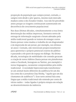 Para Entender as Mídias Sociais – Vol. 3 | 92
proporção da população que compra jornal, contudo, a
sangria vem desde o pós-guerra, mesmo num mercado
maduro como o dos Estados Unidos. Isso não foi percebido
antes porque as tiragens continuaram aumentando em
decorrência do crescimento populacional.
Nas duas últimas décadas, simultaneamente a essa lenta
deterioração das mídias impressas, formatos novos de
entrega de informação surgiram e foram adotados pela
mídia tradicional quando se tratava de enxugar custos
(basta pensar como mudou o trabalho de um diagramador
e da impressão de um jornal, por exemplo, nos últimos
30 anos). Contudo, não investiram proporcionalmente
para aproveitar o próprio potencial criativo do público
e passando a ele parte do espaço no diálogo. Na última
década, tecnologias de mobilidade e de conexão geraram
a criação de novos hábitos (basta pensar em plataformas
como o Facebook, Instagram ou Twitter, por exemplo) e
novas linguagens, raramente compreendidas pela mídia
tradicional. A sociedade hiperconectada transformou-
se um animal muito diferente da audiência foi um dia
(ou como diz o jornalista Clay Shirky, “aquilo que um dia
chamamos de audiência”). Esse novo animal fala uma
língua que a mídia tradicional não entende por conta de
várias razões - todas ligadas à própria miopia em relação
ao desenvolvimento da indústria.
DNA social tem papel no jornalismo, mas não o substitui
Cassiano Gobbet
 