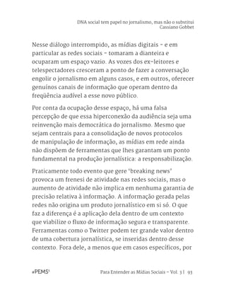 Para Entender as Mídias Sociais – Vol. 3 | 93
Nesse diálogo interrompido, as mídias digitais - e em
particular as redes sociais - tomaram a dianteira e
ocuparam um espaço vazio. As vozes dos ex-leitores e
telespectadores cresceram a ponto de fazer a conversação
engolir o jornalismo em alguns casos, e em outros, oferecer
genuínos canais de informação que operam dentro da
freqüência audível a esse novo público.
Por conta da ocupação desse espaço, há uma falsa
percepção de que essa hiperconexão da audiência seja uma
reinvenção mais democrática do jornalismo. Mesmo que
sejam centrais para a consolidação de novos protocolos
de manipulação de informação, as mídias em rede ainda
não dispõem de ferramentas que lhes garantam um ponto
fundamental na produção jornalística: a responsabilização.
Praticamente todo evento que gere ‘breaking news’
provoca um frenesi de atividade nas redes sociais, mas o
aumento de atividade não implica em nenhuma garantia de
precisão relativa à informação. A informação gerada pelas
redes não origina um produto jornalístico em si só. O que
faz a diferença é a aplicação dela dentro de um contexto
que viabilize o fluxo de informação segura e transparente.
Ferramentas como o Twitter podem ter grande valor dentro
de uma cobertura jornalística, se inseridas dentro desse
contexto. Fora dele, a menos que em casos específicos, por
DNA social tem papel no jornalismo, mas não o substitui
Cassiano Gobbet
 
