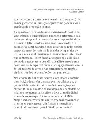 Para Entender as Mídias Sociais – Vol. 3 | 94
exemplo (como a conta de um jornalista consagrado) não
só não garantem informação segura como podem levar a
tragédias de proporção imensa.
A explosão de bombas durante a Maratona de Boston em
2013 esboçou o quão perigosa pode ser a informação das
redes sociais quando manuseadas sem responsabilidade.
Em meio à falta de informação nova, uma verdadeira
caçada teve lugar na cidade onde usuários de redes sociais
tropeçavam nos jornalistas de grandes companhias de
mídia, ambos se alimentando mutuamente de informação
não confirmada. Entre falsas acusações pela autoria do
atentado e reportagens de sofá, o deadline zero de uma
cobertura em tempo real numa investigação brancaleônica
foi um festival de erros e não terminou numa tragédia
ainda maior do que as explosões por pura sorte.
Não é somente por conta de uma atabalhoada e confusa
distribuição de tarefas durante eventos críticos que o
potencial de captação das redes de informação pode
azedar. O Brasil assiste a consolidação de um modelo de
mídia completamente nascido do DNA da mídia digital
e de rede sobre o qual é interessante falar. A Mídia
Ninja é indiscutivelmente um fenômeno incrivelmente
promissor e que aproveita infinitamente melhor o
capital informacional possibilitado pelas redes. O
DNA social tem papel no jornalismo, mas não o substitui
Cassiano Gobbet
 
