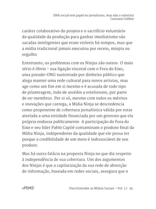 Para Entender as Mídias Sociais – Vol. 3 | 95
caráter colaborativo do projeto e o sacrifício voluntário
da qualidade da produção para ganhar imediatismo são
sacadas inteligentes que eram visíveis há tempos, mas que
a mídia tradicional jamais executou por receio, miopia ou
orgulho.
Entretanto, os problemas com os Ninjas são outros. O mais
sério é óbvio - sua ligação visceral com o Fora do Eixo,
uma pseudo-ONG sustentada por dinheiro público que
alega manter uma rede cultural para novos artistas, mas
age como um fim em si mesmo e é acusada de todo tipo
de pilantragem, indo de assédio a estelionato, por parte
de ex-membros. Por si só, mesmo com todos os méritos
e inovações que carrega, a Mídia Ninja se descredencia
como proponente de cobertura jornalística válida por estar
atrelada a uma entidade financiada por um governo que ela
própria endossa publicamente. A participação do Fora do
Eixo e seu líder Pablo Capilé contaminam o produto final da
Mídia Ninja, independente da qualidade que ele possa ter
porque a credibilidade de um meio é indissociável de seu
produto.
Mas há outra falácia na proposta Ninja no que diz respeito
à independência de sua cobertura. Um dos argumentos
dos Ninjas é que a capilarização da sua rede de absorção
de informação, baseada em redes sociais, assegura que o
DNA social tem papel no jornalismo, mas não o substitui
Cassiano Gobbet
 