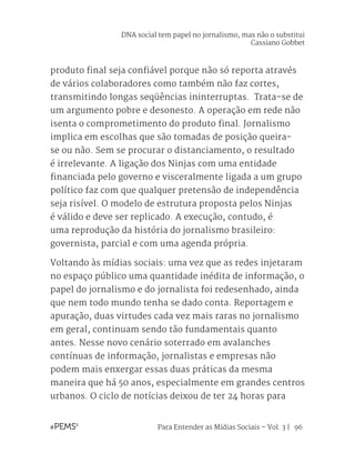Para Entender as Mídias Sociais – Vol. 3 | 96
produto final seja confiável porque não só reporta através
de vários colaboradores como também não faz cortes,
transmitindo longas seqüências ininterruptas. Trata-se de
um argumento pobre e desonesto. A operação em rede não
isenta o comprometimento do produto final. Jornalismo
implica em escolhas que são tomadas de posição queira-
se ou não. Sem se procurar o distanciamento, o resultado
é irrelevante. A ligação dos Ninjas com uma entidade
financiada pelo governo e visceralmente ligada a um grupo
político faz com que qualquer pretensão de independência
seja risível. O modelo de estrutura proposta pelos Ninjas
é válido e deve ser replicado. A execução, contudo, é
uma reprodução da história do jornalismo brasileiro:
governista, parcial e com uma agenda própria.
Voltando às mídias sociais: uma vez que as redes injetaram
no espaço público uma quantidade inédita de informação, o
papel do jornalismo e do jornalista foi redesenhado, ainda
que nem todo mundo tenha se dado conta. Reportagem e
apuração, duas virtudes cada vez mais raras no jornalismo
em geral, continuam sendo tão fundamentais quanto
antes. Nesse novo cenário soterrado em avalanches
contínuas de informação, jornalistas e empresas não
podem mais enxergar essas duas práticas da mesma
maneira que há 50 anos, especialmente em grandes centros
urbanos. O ciclo de notícias deixou de ter 24 horas para
DNA social tem papel no jornalismo, mas não o substitui
Cassiano Gobbet
 
