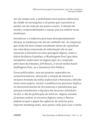 Para Entender as Mídias Sociais – Vol. 3 | 97
ser em tempo real; a mobilidade entre pontos diferentes
da cidade se estrangulou a tal ponto que é possível se
perder um dia indo de um ponto a outro. A divisão de
tarefas, responsabilidades e espaço precisa refletir essas
mudanças.
Jornalistas e a indústria precisam desesperadamente
abraçar as mudanças em vez de combatê-las. As empresas
que estão há mais tempo estudando meios de capitalizar
em cima dessa enxurrada de informação são os que
tomaram a dianteira na nova paisagem digital, como o
diário britânico Guardian, o Washington Post (que deve
mergulhar ainda mais no digital após ser comprado
pelo dono da Amazon, Jeff Bezos), o social media based
Huffington Post, ou o fantástico Pro Publica.
Essas publicações, seja em projetos separados ou
corporativamente, alteraram a relação de emissor e
receptor herdada da mídia tradicional e borraram a divisão
entre esses papeis. Incluir a audiência no processo implica
no desenvolvimento de ferramentas e plataformas que
possam transformar o big data em recursos utilizáveis
no dia-a-dia da publicação de notícias. Alguns estudos
já tentam avaliar se recursos digitais como o Twitter
podem ocupar o papel das agências de notícias para
reportar breaking news, mas parece cedo para usar o verbo
DNA social tem papel no jornalismo, mas não o substitui
Cassiano Gobbet
 