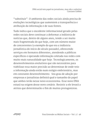 Para Entender as Mídias Sociais – Vol. 3 | 98
“substituir”. O ambiente das redes sociais ainda precisa de
evoluções tecnológicas que aumentem a transparência e
atribuição da informação e de suas fontes.
Tudo indica que o excedente informacional gerado pelas
redes sociais deve continuar a deformar a indústria de
notícias que, dentro de alguns anos, tende a ser muito
mais fragmentada do que hoje, com um número maior
de concorrentes (a exemplo do que era a indústria
jornalística do início do século passado), oferecendo
serviços em formatos diferentes, atendendo a públicos
específicos e operando informação coletada nas redes com
muito mais naturalidade que hoje. Tecnologicamente, os
desenvolvimentos evolutivos que são necessários para
viabilizar essa maior precisão ao determinar de onde veio
a informação ainda estão num estágio embrionário, mas
em constante desenvolvimento. Seu grau de adoção por
empresas e jornalistas definirá qual o tamanho do papel
que ambos terão nesse novo ecossistema. Esse novo DNA
estará na origem desse novo cenário. Resistir a ele levará a
atritos que determinarão o fim de muitos protagonistas.
DNA social tem papel no jornalismo, mas não o substitui
Cassiano Gobbet
 