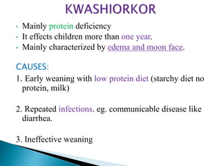 • Mainly protein deficiency
• It effects children more than one year.
• Mainly characterized by edema and moon face.
CAUSES:
1. Early weaning with low protein diet (starchy diet no
protein, milk)
2. Repeated infections. eg. communicable disease like
diarrhea.
3. Ineffective weaning
 
