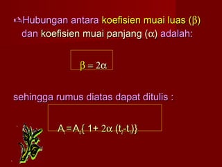 Hubungan antaraHubungan antara koefisien muai luas (koefisien muai luas (ββ))
dandan koefisien muai panjang (koefisien muai panjang (αα)) adalah:adalah:
ββ == 2α2α
sehingga rumus diatas dapat ditulis :sehingga rumus diatas dapat ditulis :
AAtt == AAoo{ 1+{ 1+ 2α2α (t(t22-t-t11)})}
 