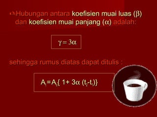 Hubungan antaraHubungan antara koefisien muai luas (koefisien muai luas (ββ))
dandan koefisien muai panjang (koefisien muai panjang (αα)) adalah:adalah:
γ = 3αγ = 3α
sehingga rumus diatas dapat ditulis :sehingga rumus diatas dapat ditulis :
AAtt == AAoo{ 1+ 3{ 1+ 3αα (t(t22-t-t11)})}
 