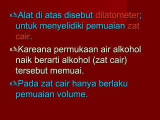 Alat di atas disebutAlat di atas disebut dilatometerdilatometer;;
untuk menyelidiki pemuaianuntuk menyelidiki pemuaian zatzat
caircair..
Kareana permukaan air alkoholKareana permukaan air alkohol
naik berarti alkohol (zat cair)naik berarti alkohol (zat cair)
tersebut memuai.tersebut memuai.
Pada zat cair hanya berlakuPada zat cair hanya berlaku
pemuaian volume.pemuaian volume.
 