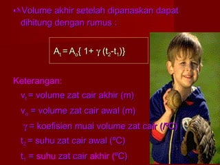 Volume akhir setelah dipanaskan dapatVolume akhir setelah dipanaskan dapat
dihitung dengan rumus :dihitung dengan rumus :
AAtt == AAoo{ 1+{ 1+ γγ (t(t22-t-t11)})}
Keterangan:
vvtt = volume zat cair akhir (m)= volume zat cair akhir (m)
vvoo = volume zat cair awal (m)= volume zat cair awal (m)
γγ = koefisien muai volume zat cair (/ºC)= koefisien muai volume zat cair (/ºC)
tt22 = suhu zat cair awal (ºC)= suhu zat cair awal (ºC)
tt11 == suhu zat cairzat cair akhir (ºC)ºC)
 