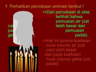  Perhatikan percobaan animasi berikut !Perhatikan percobaan animasi berikut !
Dari percobaan di atasDari percobaan di atas
terlihat bahwaterlihat bahwa
pemuaian air (zatpemuaian air (zat
cair)cair) lebih besar darilebih besar dari
padapada pemuaianpemuaian
gelas (zatgelas (zat padat).padat).
Hal ini karena koefisienHal ini karena koefisien
muai volume air (zatmuai volume air (zat
cair) lebih besarcair) lebih besar
dari pada koefisiendari pada koefisien
muai volume gelas (zatmuai volume gelas (zat
padat).padat).
AIR
 