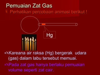 Pemuaian Zat GasPemuaian Zat Gas
 Perhatikan percobaan animasi berikut !Perhatikan percobaan animasi berikut !
Kareana air raksa (Hg) bergerak udaraKareana air raksa (Hg) bergerak udara
(gas) dalam labu tersebut memuai.(gas) dalam labu tersebut memuai.
Pada zat gas hanya berlaku pemuaianPada zat gas hanya berlaku pemuaian
volume seperti zat cair.volume seperti zat cair.
Hg
 