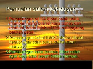 Pemuaian dalam kehidupanPemuaian dalam kehidupan
1.Pemasangan rel KA diberi celah untuk1.Pemasangan rel KA diberi celah untuk
memberi ruang bila rel kena panas danmemberi ruang bila rel kena panas dan
memuai, kalau tidak rel bisa melengkungmemuai, kalau tidak rel bisa melengkung
bahkan patah.bahkan patah.
2.Pemasangan kabel listrik /telepon dibuat2.Pemasangan kabel listrik /telepon dibuat
kendor agar tidak putus ketika kabelkendor agar tidak putus ketika kabel
menyusut.menyusut.
3.Pemasangan kaca jendela diberi celah3.Pemasangan kaca jendela diberi celah
agar kaca tidak pecah ketika memuai.agar kaca tidak pecah ketika memuai.
 