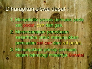 Diharapkan siswa dapat :Diharapkan siswa dapat :
1. Menyelidiki proses pemuain pada1. Menyelidiki proses pemuain pada
zatzat padatpadat,, caircair dan gas.dan gas.
2. Merencanakan percobaan2. Merencanakan percobaan
sederhana untuk menunjukkansederhana untuk menunjukkan
pemuaianpemuaian zat cairzat cair dandan zat padatzat padat..
3. Menunjukkan prinsip pemuian3. Menunjukkan prinsip pemuian
dalam teknologi misalnyadalam teknologi misalnya BimetalBimetal
 