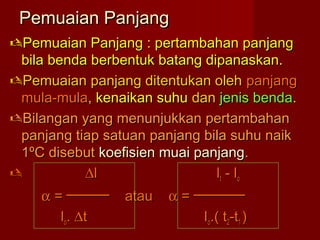 Pemuaian PanjangPemuaian Panjang
Pemuaian Panjang : pertambahan panjangPemuaian Panjang : pertambahan panjang
bila benda berbentuk batang dipanaskan.bila benda berbentuk batang dipanaskan.
Pemuaian panjang ditentukan olehPemuaian panjang ditentukan oleh panjangpanjang
mula-mulamula-mula,, kenaikan suhukenaikan suhu dandan jenis bendajenis benda..
Bilangan yang menunjukkan pertambahanBilangan yang menunjukkan pertambahan
panjang tiap satuan panjang bila suhu naikpanjang tiap satuan panjang bila suhu naik
11ºC disebutºC disebut koefisien muai panjangkoefisien muai panjang..
 ∆∆ll lltt - l- loo
αα = ───── atau= ───── atau αα = ──────= ──────
lloo.. ∆∆tt lloo.( t.( t22-t-t11 ))
 