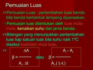 Pemuaian LuasPemuaian Luas
Pemuaian Luas : pertambahan luas bendaPemuaian Luas : pertambahan luas benda
bila benda berbentuk lempeng dipanaskan.bila benda berbentuk lempeng dipanaskan.
Pemuaian luas ditentukan olehPemuaian luas ditentukan oleh luas mula-luas mula-
mulamula,, kenaikan suhukenaikan suhu dan jenis benda.dan jenis benda.
Bilangan yang menunjukkan pertambahanBilangan yang menunjukkan pertambahan
luas tiap satuan luas bila suhu naik 1luas tiap satuan luas bila suhu naik 1ºCºC
disebutdisebut koefisien muai luaskoefisien muai luas..
 ∆∆AA AAtt - A- Aoo
ββ = ─────= ───── atauatau ββ = ──────= ──────
AAoo.. ∆∆tt AAoo.( t.( t22-t-t11 ))
 