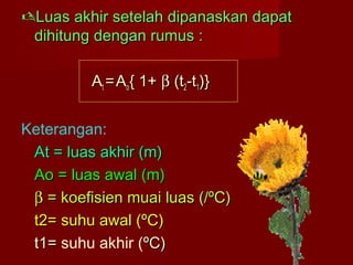 Luas akhir setelah dipanaskan dapatLuas akhir setelah dipanaskan dapat
dihitung dengan rumus :dihitung dengan rumus :
AAtt ==AAoo{ 1+{ 1+ ββ (t(t22-t-t11)})}
Keterangan:
At = luas akhir (m)At = luas akhir (m)
AoAo = luas awal (m)= luas awal (m)
ββ = koefisien muai luas (/ºC)= koefisien muai luas (/ºC)
t2= suhu awal (ºC)t2= suhu awal (ºC)
t1=t1= suhu akhir (ºC)ºC)
 