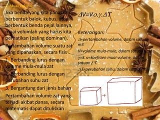 3. Muai Volume
Jika benda yang kita panaskan
berbentuk balok, kubus, atau
berbentuk benda pejal lainnya,
muai volumlah yang harus kita
perhatikan (paling dominan).
Pertambahan volume suatu zat
yang dipanaskan, secara fisis :
1. Berbanding lurus dengan
volume mula-mula zat
2. Berbanding lurus dengan
perubahan suhu zat
3. Bergantung dari jenis bahan
Pertambahan volume zat yang
terjadi akibat panas, secara
matematis dapat dituliskan :
V=V
Keterangan:
=pertambahan volume, dalam satuan
m3
V=volume mula-mula, dalam satuan m3
3.=koefisien muai volume, dalam
satuan /C
=perubahan suhu, dalam satuan C
 