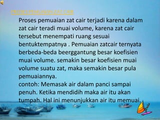 PROSES PEMUAIANZAT CAIR
Proses pemuaian zat cair terjadi karena dalam
zat cair teradi muai volume, karena zat cair
tersebut menempati ruang sesuai
bentuktempatnya . Pemuaian zatcair ternyata
berbeda-beda beerggantung besar koefisien
muai volume. semakin besar koefisien muai
volume suatu zat, maka semakin besar pula
pemuaiannya.
contoh: Memasak air dalam panci sampai
penuh. Ketika mendidih maka air itu akan
tumpah. Hal ini menunjukkan air itu memuai.
 