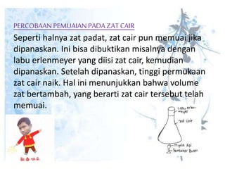 PERCOBAANPEMUAIANPADAZAT CAIR
Seperti halnya zat padat, zat cair pun memuai jika
dipanaskan. Ini bisa dibuktikan misalnya dengan
labu erlenmeyer yang diisi zat cair, kemudian
dipanaskan. Setelah dipanaskan, tinggi permukaan
zat cair naik. Hal ini menunjukkan bahwa volume
zat bertambah, yang berarti zat cair tersebut telah
memuai.
 