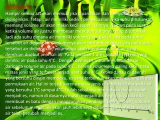 Anomali Air
Hampir semua zat akan memuai jika dipanaskan dan menyusut jika
didinginkan. Tetapi, air memiliki sedikit pengecualian. Jika suhu diturunkan,
memang volume air akan makin kecil seperli lainnya. Namun pada suatu
ketika volume air justru membesar meskipun suhunya tetap diturunkan.
Jadi ada suhu dimana air memiliki volume paling kecil. Jika pada suhu
tersebut air dipanaskan, volumenya akan bertambah besar, jika pada suhu
tersebut air didinginkan, volumenya akan membesar. Sifat air yang
demikian disebut anomali air. Pada tekanan 1 atm, volume terkecil yang
dimiliki air pada suhu 4°C . Dengan demikian, volume es lebih besar
daripada volume air pada suhu 4°C . Karena volumenya paling kecil maka,
massa jenis yang terbesar terjadi saat suhu 4°C. Ketika danau di daerah
yang bersuhu dingin membeku, es yang terbentuk akan mengapung di atas
permukaan air. Hal ini terjadi karena massa jenis es lebih kecil daripada air
yang bersuhu 1°C sampai 4°C. Itulah sebabnya permukaan danau sudah
menjadi es, namun di dasarnya masih menjadi air. Begitu juga bila kita
membuat es batu dengan menggunakan pendingin (refrigerator), volume
air sebelum menjadi es akan jauh lebih kecil dibandingkan setelah seluruh
air telah berubah menjadi es.
 