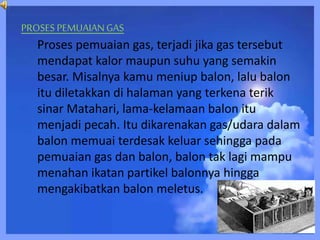PROSES PEMUAIANGAS
Proses pemuaian gas, terjadi jika gas tersebut
mendapat kalor maupun suhu yang semakin
besar. Misalnya kamu meniup balon, lalu balon
itu diletakkan di halaman yang terkena terik
sinar Matahari, lama-kelamaan balon itu
menjadi pecah. Itu dikarenakan gas/udara dalam
balon memuai terdesak keluar sehingga pada
pemuaian gas dan balon, balon tak lagi mampu
menahan ikatan partikel balonnya hingga
mengakibatkan balon meletus.
 