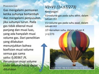 PEMUAIAN GAS
Gas mengalami pemuaian
ketika suhunya bertambah
dan mengalami penyusutan
jika suhunya turun. Pada
gas tidak dikenal muai
panjang dan muai luas,
yang ada hanyalah muai
volume gas. Dari penelitian
yang dilakukan
menunjukkan bahwa
koefisien muai volume
semua gas sama
yaitu: 0,00367 /K.
Perumusan muai volume
pada tekanan tetap dapat
dituliskan
V2=V1 (1+/273)
Keterangan:
V2=volume gas pada suhu akhir, dalam
satuan m3
V1=volume gas pada suhu awal, dalam
satuan m3
=kenaikan suhu, dalam satuan K
=1/273
 
