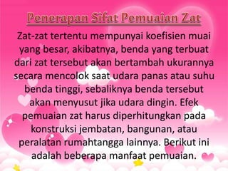 Zat-zat tertentu mempunyai koefisien muai
yang besar, akibatnya, benda yang terbuat
dari zat tersebut akan bertambah ukurannya
secara mencolok saat udara panas atau suhu
benda tinggi, sebaliknya benda tersebut
akan menyusut jika udara dingin. Efek
pemuaian zat harus diperhitungkan pada
konstruksi jembatan, bangunan, atau
peralatan rumahtangga lainnya. Berikut ini
adalah beberapa manfaat pemuaian.
 