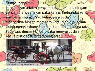Pengelingan
Pengelingan adalah penyambungan dua plat logam
dengan menggunakan paku keling. Kedua plat yang
akan disambung. Paku keling yang sudah
dipanaskan hingga membara kemudian digunakan
untuk menyambung, setelah itu dipukul hingga rata.
Pada saat dingin kembali, paku menyusut dan
kedua plat dapat tersambung erat.
 