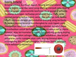 Keping Bimetal
Bimetal artinya dua buah logam. Keping bimetal adalah dua
keping logam yang dan besi) yang dikeling menjadi satu. Keping
bimetal sangat pekamemiliki koefisien muai panjang berbeda
(biasanya kuningan terhadap perubahan suhu. Pada suhu
normal panjang kedua logam sama, jika suhunya naik, kedua
logam memuai dengan pertambahan panjang yang berbeda,
akibatnya keping bimetal membengkok ke arah logam yang
mempunyai koefisien terkecil. Pembengkokan bimetal dapat
dimanfaatkan untuk berbagai keperluan misalnya saklar alarm
bimetal, atau termometer bimetal. Pada gedung-gedung keping
bimetal digunakan sebagai saklar alarm kebakaran. Jika terjadi
kebakaran, suhu ruangan akan naik, keping bimetal akan
melengkung dan menghubungkan rangkaian listrik sehingga
alarm kebakaran berbunyi.
 