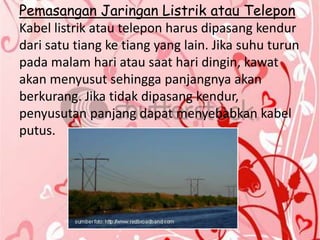 Pemasangan Jaringan Listrik atau Telepon
Kabel listrik atau telepon harus dipasang kendur
dari satu tiang ke tiang yang lain. Jika suhu turun
pada malam hari atau saat hari dingin, kawat
akan menyusut sehingga panjangnya akan
berkurang. Jika tidak dipasang kendur,
penyusutan panjang dapat menyebabkan kabel
putus.
 