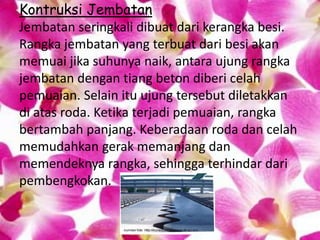 Kontruksi Jembatan
Jembatan seringkali dibuat dari kerangka besi.
Rangka jembatan yang terbuat dari besi akan
memuai jika suhunya naik, antara ujung rangka
jembatan dengan tiang beton diberi celah
pemuaian. Selain itu ujung tersebut diletakkan
di atas roda. Ketika terjadi pemuaian, rangka
bertambah panjang. Keberadaan roda dan celah
memudahkan gerak memanjang dan
memendeknya rangka, sehingga terhindar dari
pembengkokan.
 