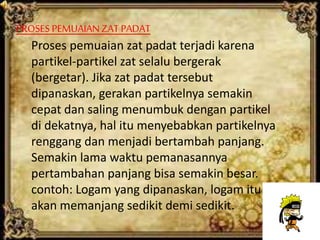 PROSES PEMUAIANZAT PADAT
Proses pemuaian zat padat terjadi karena
partikel-partikel zat selalu bergerak
(bergetar). Jika zat padat tersebut
dipanaskan, gerakan partikelnya semakin
cepat dan saling menumbuk dengan partikel
di dekatnya, hal itu menyebabkan partikelnya
renggang dan menjadi bertambah panjang.
Semakin lama waktu pemanasannya
pertambahan panjang bisa semakin besar.
contoh: Logam yang dipanaskan, logam itu
akan memanjang sedikit demi sedikit.
 