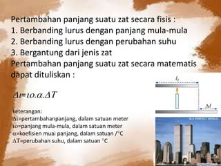Pertambahan panjang suatu zat secara fisis :
1. Berbanding lurus dengan panjang mula-mula
2. Berbanding lurus dengan perubahan suhu
3. Bergantung dari jenis zat
Pertambahan panjang suatu zat secara matematis
dapat dituliskan :
=
keterangan:
=pertambahanpanjang, dalam satuan meter
=panjang mula-mula, dalam satuan meter
=koefisien muai panjang, dalam satuan /C
=perubahan suhu, dalam satuan C
 