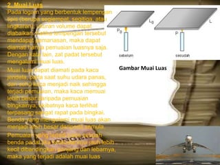 Gambar Muai Luas
2. Muai Luas
Pada logam yang berbentuk lempengan
tipis (berupa segiempat, segitiga, atau
lingkaran), ukuran volume dapat
diabaikan. Ketika lempengan tersebut
mendapat pemanasan, maka dapat
diamati hanya pemuaian luasnya saja.
Dengan kata lain, zat padat tersebut
mengalami muai luas.
Muai luas dapat diamati pada kaca
jendela, pada saat suhu udara panas,
dan suhu kaca menjadi naik sehingga
terjadi pemuaian, maka kaca memuai
lebih besar daripada pemuaian
bingkainya, akibatnya kaca terlihat
terpasang sangat rapat pada bingkai.
Benda yang mengalami muai luas akan
menjadi lebih besar daripada semula.
Pemuaian yang terjadi pada sebuah
benda padat jika ketebalannya jauh lebih
kecil dibandingkan panjang dan lebarnya,
maka yang terjadi adalah muai luas.
 