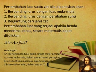 Pertambahan luas suatu zat bila dipanaskan akan :
1. Berbanding lurus dengan luas mula-mula
2. Berbanding lurus dengan perubahan suhu
3. Bergantung dari jenis zat
Pertambahan luas yang terjadi apabila benda
menerima panas, secara matematis dapat
dituliskan:

Keterangan:
=pertambahan luas, dalam satuan meter persegi (m)
=luas mula-mula, dalam satuan meter persegi (m2)
=Koefisien muai luas, dalam satuan /C
=perubahan suhu, dalam satuan C
 