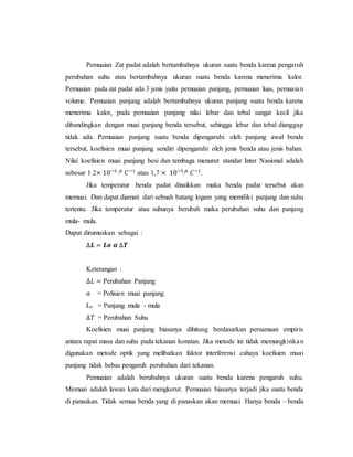Pemuaian Zat padat adalah bertambahnya ukuran suatu benda karena pengaruh
perubahan suhu atau bertambahnya ukuran suatu benda karena menerima kalor.
Pemuaian pada zat padat ada 3 jenis yaitu pemuaian panjang, pemuaian luas, pemuaian
volume. Pemuaian panjang adalah bertambahnya ukuran panjang suatu benda karena
menerima kalor, pada pemuaian panjang nilai lebar dan tebal sangat kecil jika
dibandingkan dengan muai panjang benda tersebut, sehingga lebar dan tebal dianggap
tidak ada. Pemuaian panjang suatu benda dipengaruhi oleh panjang awal benda
tersebut, koefisien muai panjang sendiri dipengaruhi oleh jenis benda atau jenis bahan.
Nilai koefisien muai panjang besi dan tembaga menurut standar Inter Nasional adalah
sebesar 1.2× 10−5
/0 𝐶−1
atau 1,7 × 10−5
/0 𝐶−1
.
Jika temperatur benda padat dinaikkan maka benda padat tersebut akan
memuai. Dan dapat diamati dari sebuah batang logam yang memiliki panjang dan suhu
tertentu. Jika temperatur atau suhunya berubah maka perubahan suhu dan panjang
mula- mula.
Dapat dirumuskan sebagai :
∆𝑳 = 𝑳𝒐 𝜶 ∆𝑻
Keterangan :
∆𝐿 = Perubahan Panjang
𝛼 = Pofisien muai panjang
Lo = Panjang mula - mula
∆𝑇 = Perubahan Suhu
Koefisien muai panjang biasanya dihitung berdasarkan persamaan empiris
antara rapat masa dan suhu pada tekanan konstan. Jika metode ini tidak memungkinkan
digunakan metode optik yang melibatkan faktor interferensi cahaya koefisien muai
panjang tidak bebas pengaruh perubahan dari tekanan.
Pemuaian adalah berubahnya ukuran suatu benda karena pengaruh suhu.
Memuai adalah lawan kata dari mengkerut. Pemuaian biasanya terjadi jika suatu benda
di panaskan. Tidak semua benda yang di panaskan akan memuai. Hanya benda – benda
 