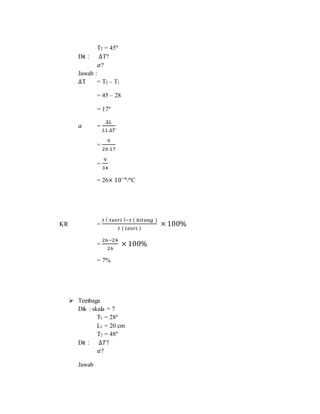 T2 = 45°
Dit : ∆T?
𝛼?
Jawab :
∆T = T2 – T1
= 45 – 28
= 17°
𝛼 =
∆𝐿
𝐿1.∆𝑇
=
9
20.17
=
9
34
= 26× 10−6
/°C
KR =
𝑡 ( 𝑡𝑒𝑜𝑟𝑖 )−𝑡 ( ℎ𝑖𝑡𝑢𝑛𝑔 )
𝑡 ( 𝑡𝑒𝑜𝑟𝑖 )
× 100%
=
26−24
26
× 100%
= 7%
 Tembaga
Dik : skala = 7
T1 = 28°
L1 = 20 cm
T2 = 48°
Dit : ∆𝑇?
𝛼?
Jawab
 