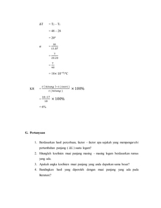 ∆T = T2 – T1
= 48 – 28
= 20°
𝛼 =
∆𝐿
𝐿1.∆𝑇
=
7
20.20
=
7
40
= 18× 10−6
/°C
KR =
𝑡 ( ℎ𝑖𝑡𝑢𝑛𝑔 )−𝑡 ( 𝑡𝑒𝑜𝑟𝑖 )
𝑡 ( ℎ𝑖𝑡𝑢𝑛𝑔 )
× 100%
=
18−17
18
× 100%
= 6%
G. Pertanyaan
1. Berdasarkan hasil percobaan, factor – factor apa sajakah yang mempengaruhi
pertambahan panjang ( ∆𝐿 ) suatu logam?
2. Hitunglah koefisien muai panjang masing – masing logam berdasarkan rumus
yang ada.
3. Apakah angka koefisien muai panjang yang anda dapatkan sama besar?
4. Bandingkan hasil yang diperoleh dengan muai panjang yang ada pada
literature?
 