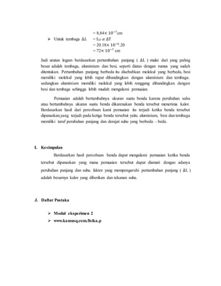 = 8,84× 10−7
cm
 Untuk tembaga ∆𝐿 = LO 𝛼 ∆T
= 20.18× 10−6
.20
= 72× 10−7
cm
Jadi urutan logam berdasarkan pertambahan panjang ( ∆L ) mulai dari yang paling
besar adalah tembaga, aluminium dan besi, seperti diatas dengan rumus yang sudah
ditentukan. Pertambahan panjang berbeda itu disebabkan molekul yang berbeda, besi
memiliki molekul yang lebih rapat dibandingkan dengan aluminium dan tembaga.
sedangkan aluminium memiliki molekul yang lebih renggang dibandingkan dengan
besi dan tembaga sehingga lebih mudah mengalami pemuaian.
Pemuaian adalah bertambahnya ukuran suatu benda karena perubahan suhu
atau bertambahnya ukuran suatu benda dikarenakan benda tersebut menerima kalor.
Berdasarkan hasil dari percobaan kami pemuaian itu terjadi ketika benda tersebut
dipanaskan,yang terjadi pada ketiga benda tersebut yaitu aluminium, besi dan tembaga
memiliki taraf perubahan panjang dan derajat suhu yang berbeda – beda.
I. Kesimpulan
Berdasarkan hasil percobaan benda dapat mengalami pemuaian ketika benda
tersebut dipanaskan yang mana pemuaian tersebut dapat diamati dengan adanya
perubahan panjang dan suhu. faktor yang mempengaruhi pertambahan panjang ( ∆L )
adalah besarnya kalor yang diberikan dan tekanan suhu.
J. Daftar Pustaka
 Modul eksperimen 2
 www.kamusq.com.fisika.p
 