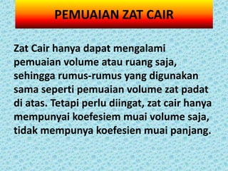 PEMUAIAN ZAT CAIR

Zat Cair hanya dapat mengalami
pemuaian volume atau ruang saja,
sehingga rumus-rumus yang digunakan
sama seperti pemuaian volume zat padat
di atas. Tetapi perlu diingat, zat cair hanya
mempunyai koefesiem muai volume saja,
tidak mempunya koefesien muai panjang.
 