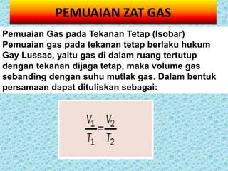 PEMUAIAN ZAT GAS
Pemuaian Gas pada Tekanan Tetap (Isobar)
Pemuaian gas pada tekanan tetap berlaku hukum
Gay Lussac, yaitu gas di dalam ruang tertutup
dengan tekanan dijaga tetap, maka volume gas
sebanding dengan suhu mutlak gas. Dalam bentuk
persamaan dapat dituliskan sebagai:
 