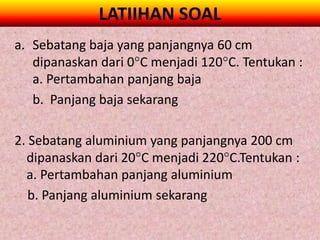 LATIIHAN SOAL
a. Sebatang baja yang panjangnya 60 cm
   dipanaskan dari 0C menjadi 120C. Tentukan :
   a. Pertambahan panjang baja
   b. Panjang baja sekarang

2. Sebatang aluminium yang panjangnya 200 cm
  dipanaskan dari 20C menjadi 220C.Tentukan :
  a. Pertambahan panjang aluminium
   b. Panjang aluminium sekarang
 