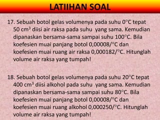 LATIIHAN SOAL
17. Sebuah botol gelas volumenya pada suhu 0C tepat
  50 cm3 diisi air raksa pada suhu yang sama. Kemudian
  dipanaskan bersama-sama sampai suhu 100C. Bila
  koefesien muai panjang botol 0,00008/C dan
  koefesien muai ruang air raksa 0,000182/C. Hitunglah
  volume air raksa yang tumpah!

18. Sebuah botol gelas volumenya pada suhu 20C tepat
  400 cm3 diisi alkohol pada suhu yang sama. Kemudian
  dipanaskan bersama-sama sampai suhu 80C. Bila
  koefesien muai panjang botol 0,00008/C dan
  koefesien muai ruang alkohol 0,000250/C. Hitunglah
  volume air raksa yang tumpah!
 