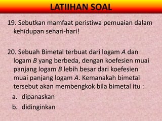LATIIHAN SOAL
19. Sebutkan mamfaat peristiwa pemuaian dalam
  kehidupan sehari-hari!

20. Sebuah Bimetal terbuat dari logam A dan
  logam B yang berbeda, dengan koefesien muai
  panjang logam B lebih besar dari koefesien
  muai panjang logam A. Kemanakah bimetal
  tersebut akan membengkok bila bimetal itu :
 a. dipanaskan
 b. didinginkan
 